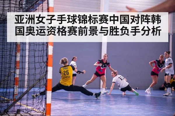 亚洲女子手球锦标赛中国对阵韩国奥运资格赛前景与胜负手分析