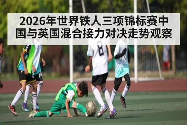 2026年世界铁人三项锦标赛中国与英国混合接力对决走势观察